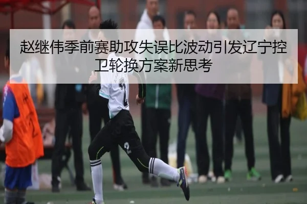 赵继伟季前赛助攻失误比波动引发辽宁控卫轮换方案新思考