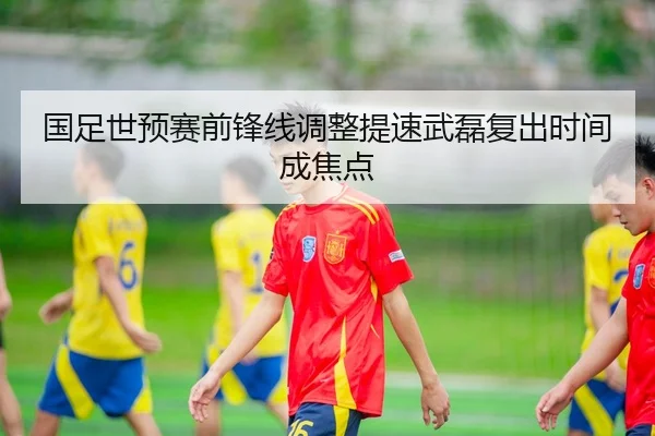 国足世预赛前锋线调整提速武磊复出时间成焦点