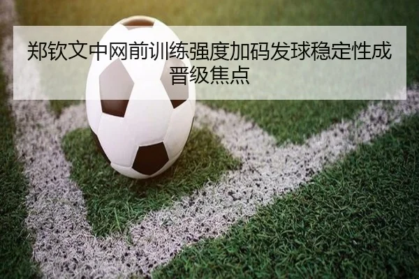 郑钦文中网前训练强度加码发球稳定性成晋级焦点